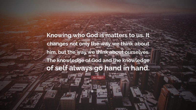 Jen Wilkin Quote: “Knowing who God is matters to us. It changes not only the way we think about him, but the way we think about ourselves. The knowledge of God and the knowledge of self always go hand in hand.”