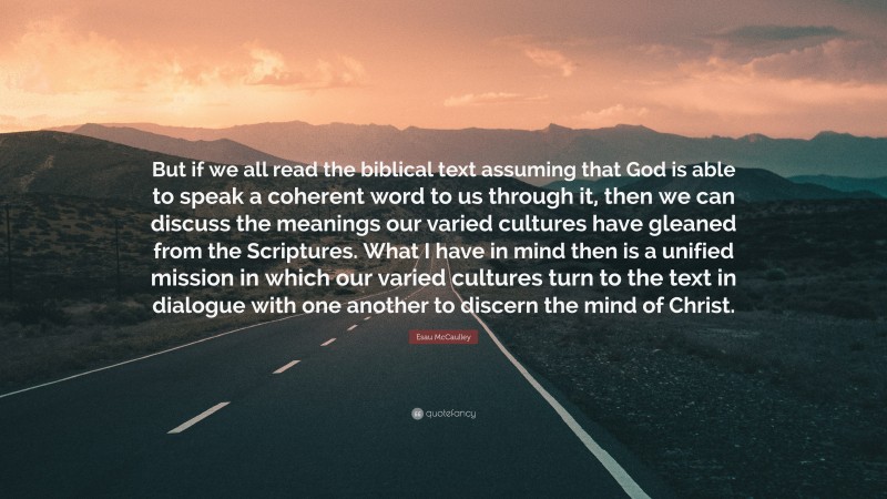 Esau McCaulley Quote: “But if we all read the biblical text assuming that God is able to speak a coherent word to us through it, then we can discuss the meanings our varied cultures have gleaned from the Scriptures. What I have in mind then is a unified mission in which our varied cultures turn to the text in dialogue with one another to discern the mind of Christ.”