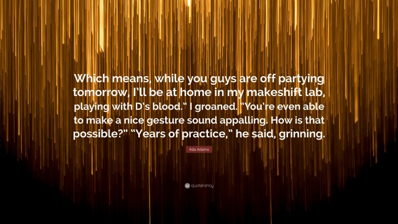 Ada Adams Quote: “Which means, while you guys are off partying tomorrow, I’ll be at home in my makeshift lab, playing with D’s blood.” I groaned. “You’re even able to make a nice gesture sound appalling. How is that possible?” “Years of practice,” he said, grinning.”