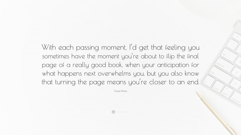 Tanya Boteju Quote: “With each passing moment, I’d get that feeling you sometimes have the moment you’re about to flip the final page of a really good book, when your anticipation for what happens next overwhelms you, but you also know that turning the page means you’re closer to an end.”