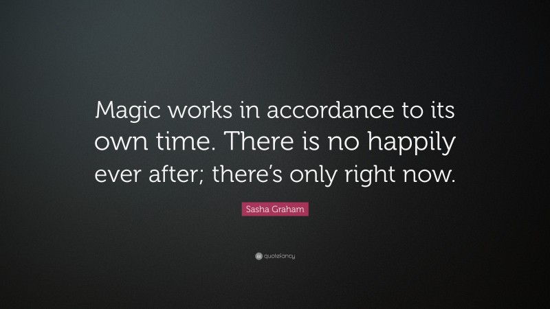 Sasha Graham Quote: “Magic works in accordance to its own time. There is no happily ever after; there’s only right now.”