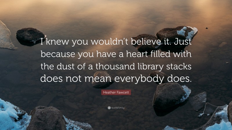 Heather Fawcett Quote: “I knew you wouldn’t believe it. Just because you have a heart filled with the dust of a thousand library stacks does not mean everybody does.”