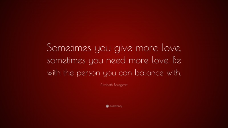 Elizabeth Bourgeret Quote: “Sometimes you give more love, sometimes you need more love. Be with the person you can balance with.”