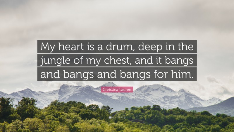Christina Lauren Quote: “My heart is a drum, deep in the jungle of my chest, and it bangs and bangs and bangs for him.”