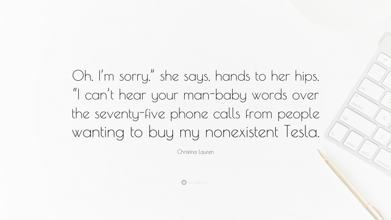 Christina Lauren Quote: “Oh, I’m sorry,” she says, hands to her hips, “I can’t hear your man-baby words over the seventy-five phone calls from people wanting to buy my nonexistent Tesla.”