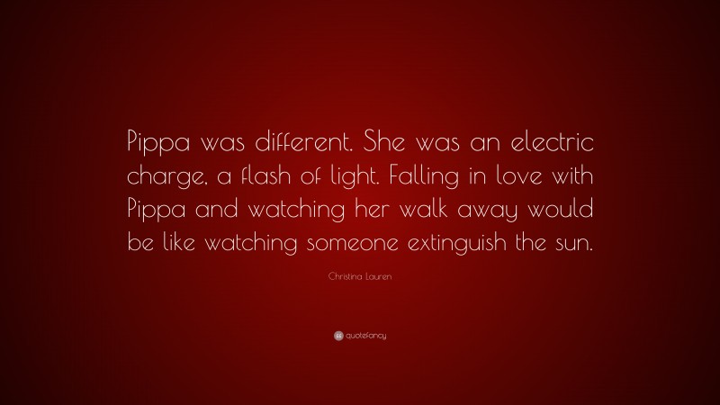 Christina Lauren Quote: “Pippa was different. She was an electric charge, a flash of light. Falling in love with Pippa and watching her walk away would be like watching someone extinguish the sun.”