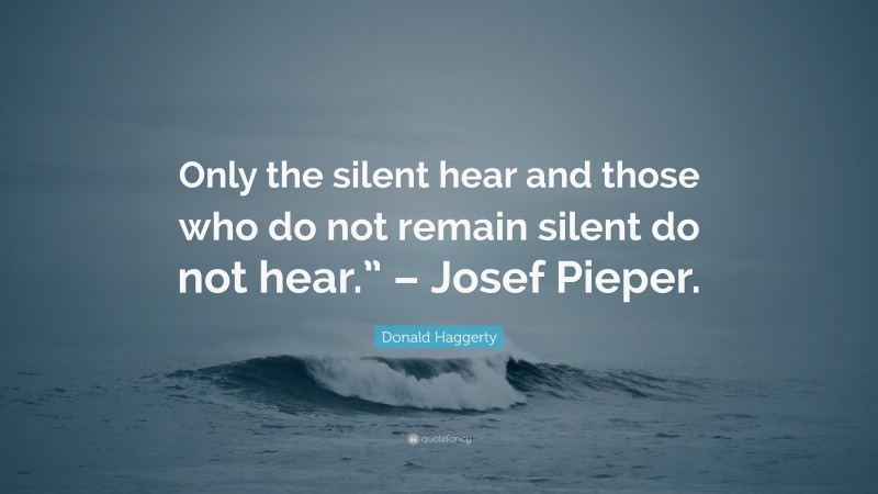 Donald Haggerty Quote: “Only the silent hear and those who do not remain silent do not hear.” – Josef Pieper.”