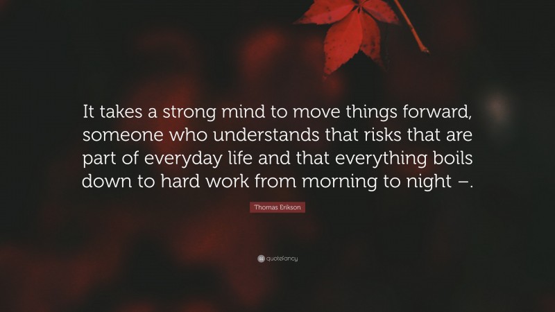 Thomas Erikson Quote: “It takes a strong mind to move things forward, someone who understands that risks that are part of everyday life and that everything boils down to hard work from morning to night –.”