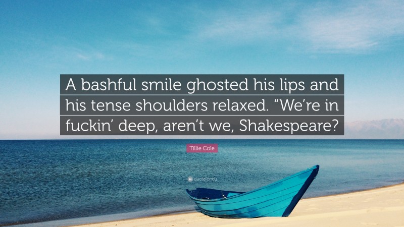 Tillie Cole Quote: “A bashful smile ghosted his lips and his tense shoulders relaxed. “We’re in fuckin’ deep, aren’t we, Shakespeare?”