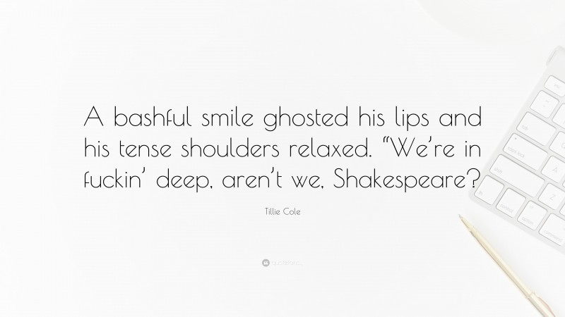 Tillie Cole Quote: “A bashful smile ghosted his lips and his tense shoulders relaxed. “We’re in fuckin’ deep, aren’t we, Shakespeare?”