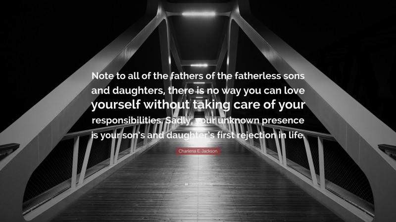 Charlena E. Jackson Quote: “Note to all of the fathers of the fatherless sons and daughters, there is no way you can love yourself without taking care of your responsibilities. Sadly, your unknown presence is your son’s and daughter’s first rejection in life.”