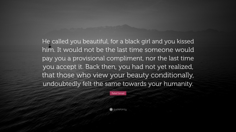 Rafeif Ismail Quote: “He called you beautiful, for a black girl and you kissed him. It would not be the last time someone would pay you a provisional compliment, nor the last time you accept it. Back then, you had not yet realized, that those who view your beauty conditionally, undoubtedly felt the same towards your humanity.”