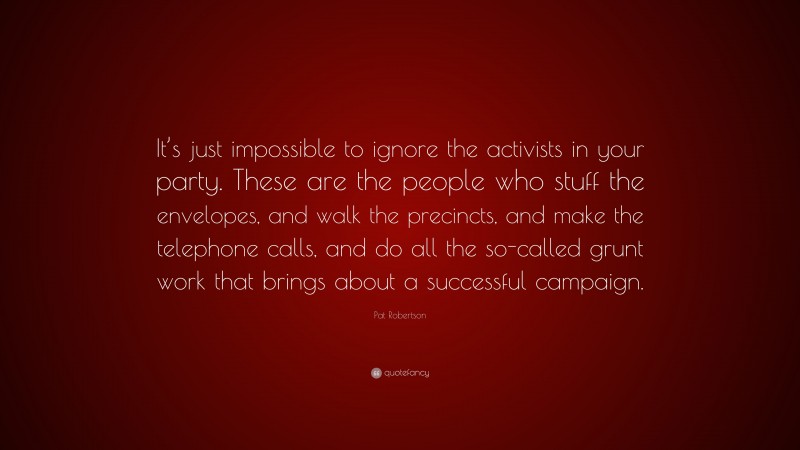Pat Robertson Quote: “It’s just impossible to ignore the activists in your party. These are the people who stuff the envelopes, and walk the precincts, and make the telephone calls, and do all the so-called grunt work that brings about a successful campaign.”