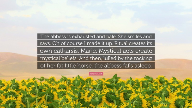 Lauren Groff Quote: “The abbess is exhausted and pale. She smiles and says, Oh of course I made it up. Ritual creates its own catharsis, Marie. Mystical acts create mystical beliefs. And then, lulled by the rocking of her fat little horse, the abbess falls asleep.”