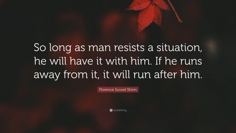 Florence Scovel Shinn Quote: “So long as man resists a situation, he will have it with him. If he runs away from it, it will run after him.”