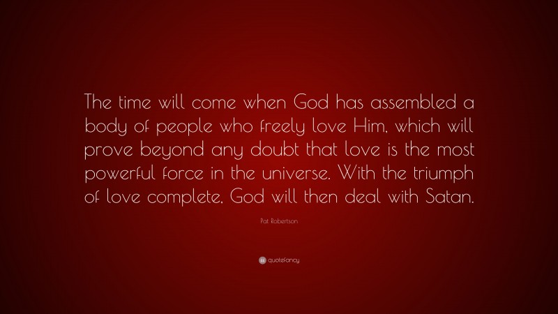 Pat Robertson Quote: “The time will come when God has assembled a body of people who freely love Him, which will prove beyond any doubt that love is the most powerful force in the universe. With the triumph of love complete, God will then deal with Satan.”