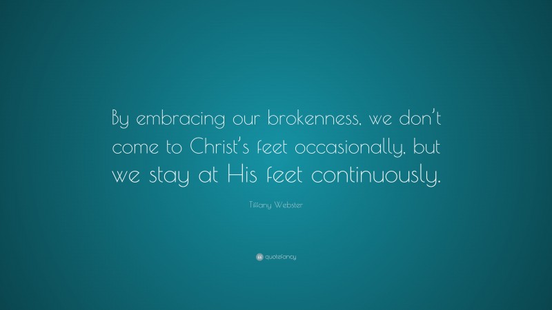 Tiffany Webster Quote: “By embracing our brokenness, we don’t come to Christ’s feet occasionally, but we stay at His feet continuously.”