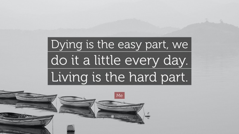 Me Quote: “Dying is the easy part, we do it a little every day. Living is the hard part.”