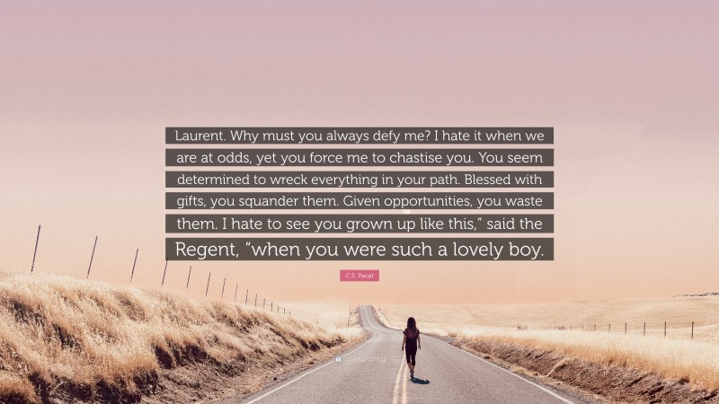 C.S. Pacat Quote: “Laurent. Why must you always defy me? I hate it when we are at odds, yet you force me to chastise you. You seem determined to wreck everything in your path. Blessed with gifts, you squander them. Given opportunities, you waste them. I hate to see you grown up like this,” said the Regent, “when you were such a lovely boy.”