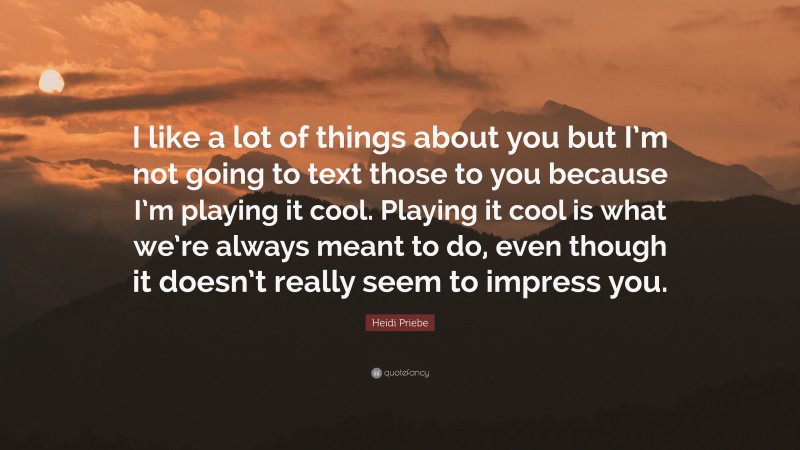 Heidi Priebe Quote: “I like a lot of things about you but I’m not going to text those to you because I’m playing it cool. Playing it cool is what we’re always meant to do, even though it doesn’t really seem to impress you.”