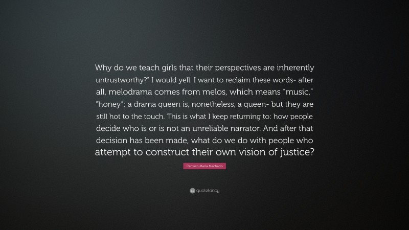 Carmen Maria Machado Quote: “Why do we teach girls that their perspectives are inherently untrustworthy?” I would yell. I want to reclaim these words- after all, melodrama comes from melos, which means “music,” “honey”; a drama queen is, nonetheless, a queen- but they are still hot to the touch. This is what I keep returning to: how people decide who is or is not an unreliable narrator. And after that decision has been made, what do we do with people who attempt to construct their own vision of justice?”
