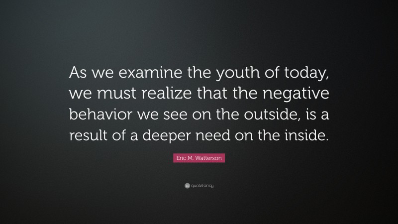 Eric M. Watterson Quote: “As we examine the youth of today, we must realize that the negative behavior we see on the outside, is a result of a deeper need on the inside.”