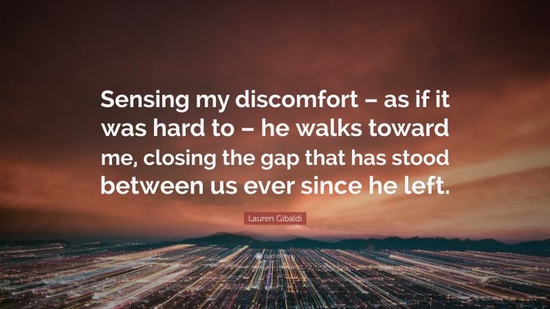 Lauren Gibaldi Quote: “Sensing my discomfort – as if it was hard to – he walks toward me, closing the gap that has stood between us ever since he left.”