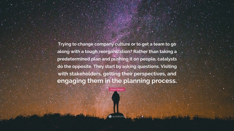 Jonah Berger Quote: “Trying to change company culture or to get a team to go along with a tough reorganization? Rather than taking a predetermined plan and pushing it on people, catalysts do the opposite. They start by asking questions. Visiting with stakeholders, getting their perspectives, and engaging them in the planning process.”