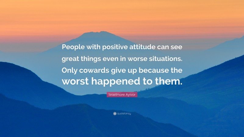 Israelmore Ayivor Quote: “People with positive attitude can see great things even in worse situations. Only cowards give up because the worst happened to them.”