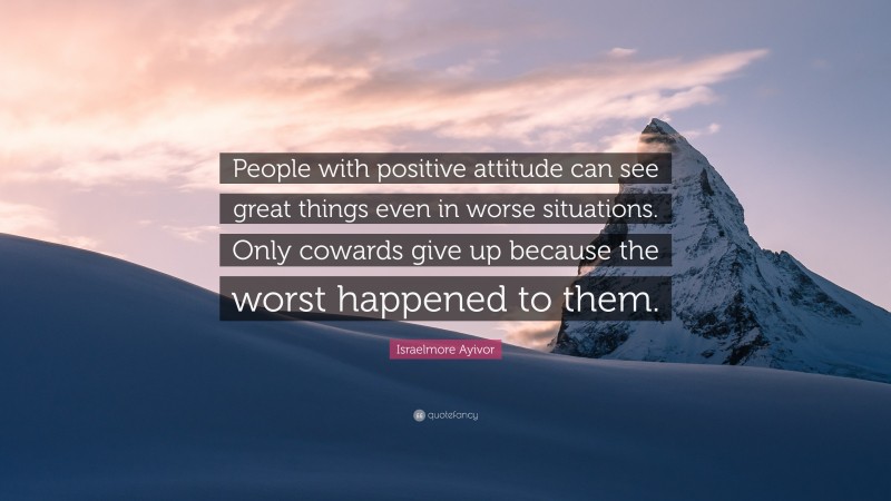 Israelmore Ayivor Quote: “People with positive attitude can see great things even in worse situations. Only cowards give up because the worst happened to them.”
