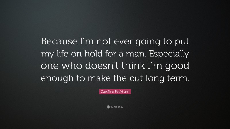 Caroline Peckham Quote: “Because I’m not ever going to put my life on hold for a man. Especially one who doesn’t think I’m good enough to make the cut long term.”