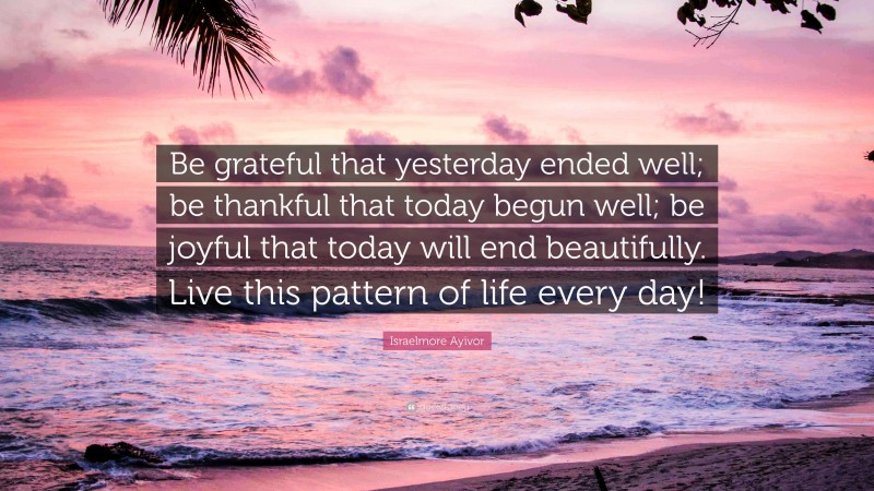 Israelmore Ayivor Quote: “Be grateful that yesterday ended well; be thankful that today begun well; be joyful that today will end beautifully. Live this pattern of life every day!”