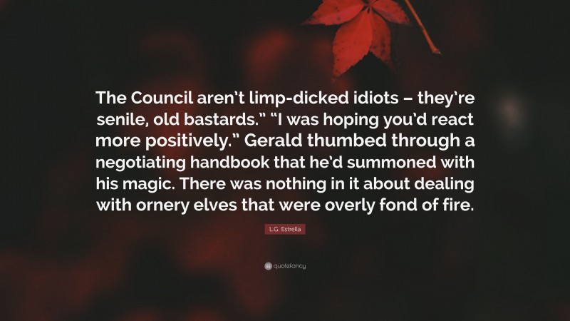 L.G. Estrella Quote: “The Council aren’t limp-dicked idiots – they’re senile, old bastards.” “I was hoping you’d react more positively.” Gerald thumbed through a negotiating handbook that he’d summoned with his magic. There was nothing in it about dealing with ornery elves that were overly fond of fire.”