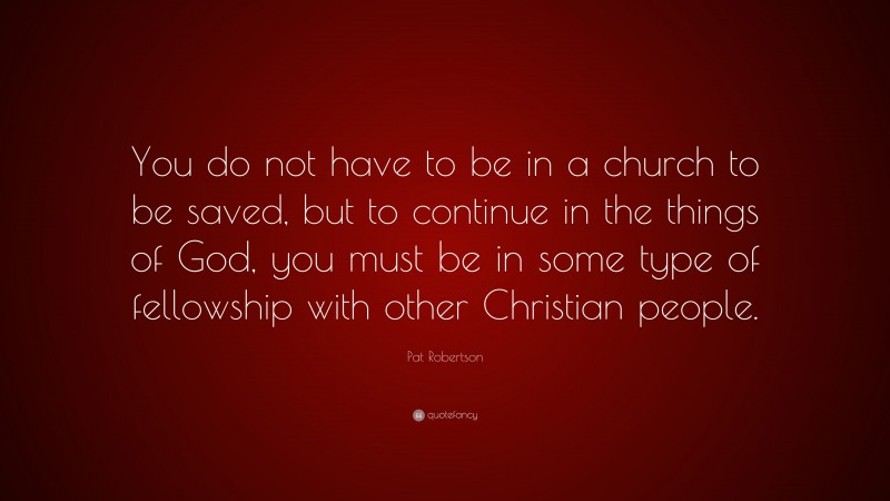Pat Robertson Quote: “You do not have to be in a church to be saved, but to continue in the things of God, you must be in some type of fellowship with other Christian people.”