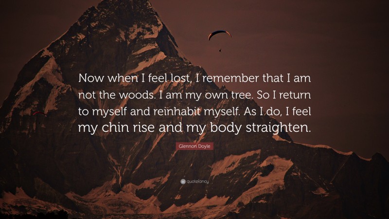 Glennon Doyle Quote: “Now when I feel lost, I remember that I am not the woods. I am my own tree. So I return to myself and reinhabit myself. As I do, I feel my chin rise and my body straighten.”