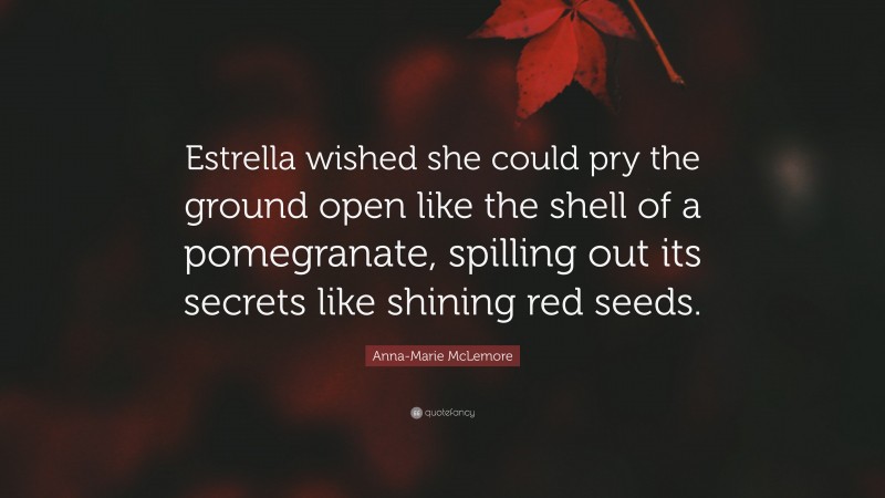 Anna-Marie McLemore Quote: “Estrella wished she could pry the ground open like the shell of a pomegranate, spilling out its secrets like shining red seeds.”