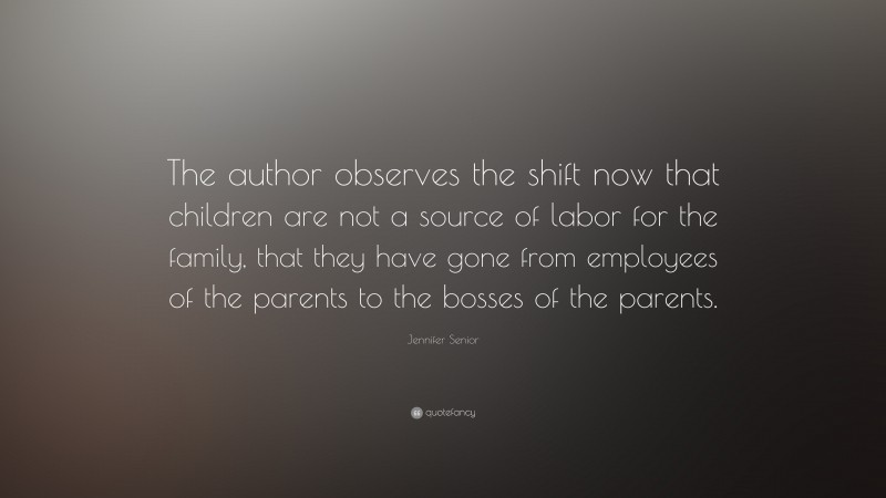 Jennifer Senior Quote: “The author observes the shift now that children are not a source of labor for the family, that they have gone from employees of the parents to the bosses of the parents.”