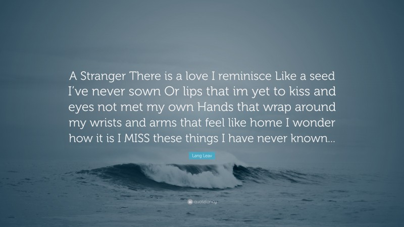 Lang Leav Quote: “A Stranger There is a love I reminisce Like a seed I’ve never sown Or lips that im yet to kiss and eyes not met my own Hands that wrap around my wrists and arms that feel like home I wonder how it is I MISS these things I have never known...”