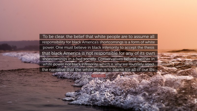 Candace Owens Quote: “To be clear, the belief that white people are to assume all responsibility for black America’s shortcomings is a form of white power. One must believe in black inferiority to accept the thesis that black America is not responsible for any of its own shortcomings in a free society. Conservatives believe neither in white power nor black inferiority, which is why we routinely reject the narrative that the white man is to blame for all of our ills.”