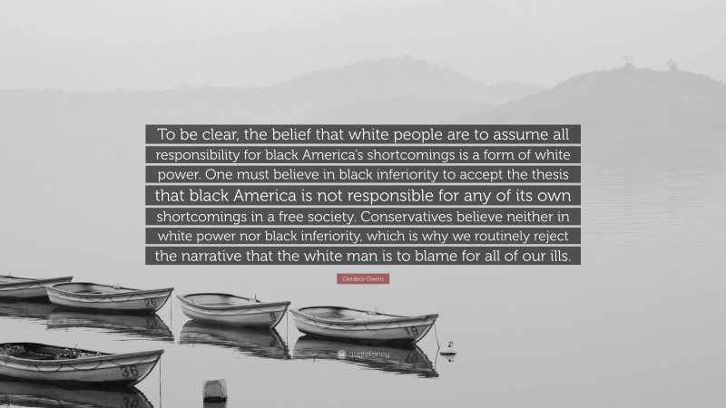 Candace Owens Quote: “To be clear, the belief that white people are to assume all responsibility for black America’s shortcomings is a form of white power. One must believe in black inferiority to accept the thesis that black America is not responsible for any of its own shortcomings in a free society. Conservatives believe neither in white power nor black inferiority, which is why we routinely reject the narrative that the white man is to blame for all of our ills.”