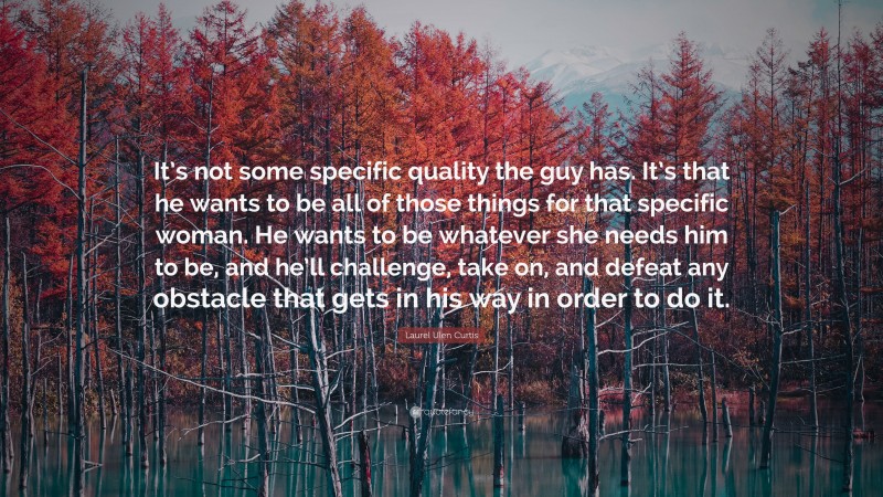 Laurel Ulen Curtis Quote: “It’s not some specific quality the guy has. It’s that he wants to be all of those things for that specific woman. He wants to be whatever she needs him to be, and he’ll challenge, take on, and defeat any obstacle that gets in his way in order to do it.”