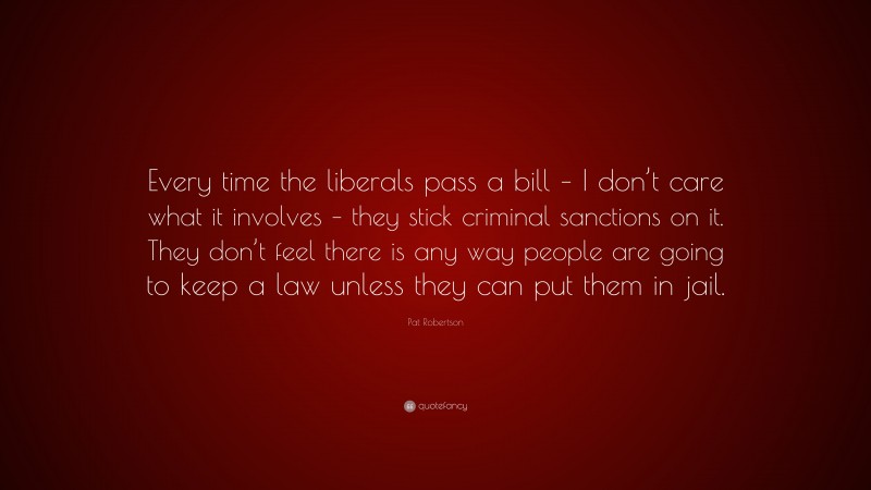 Pat Robertson Quote: “Every time the liberals pass a bill – I don’t care what it involves – they stick criminal sanctions on it. They don’t feel there is any way people are going to keep a law unless they can put them in jail.”