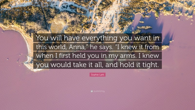 Sophie Lark Quote: “You will have everything you want in this world, Anna,” he says. “I knew it from when I first held you in my arms. I knew you would take it all, and hold it tight.”