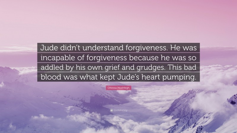 Ottessa Moshfegh Quote: “Jude didn’t understand forgiveness. He was incapable of forgiveness because he was so addled by his own grief and grudges. This bad blood was what kept Jude’s heart pumping.”