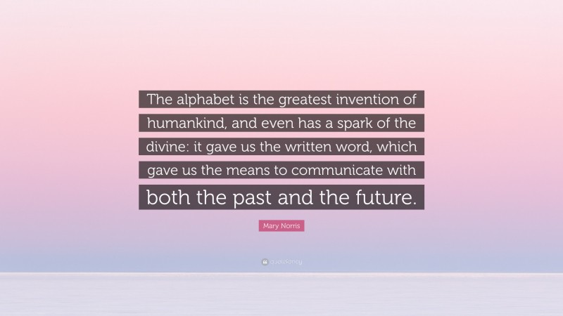 Mary Norris Quote: “The alphabet is the greatest invention of humankind, and even has a spark of the divine: it gave us the written word, which gave us the means to communicate with both the past and the future.”