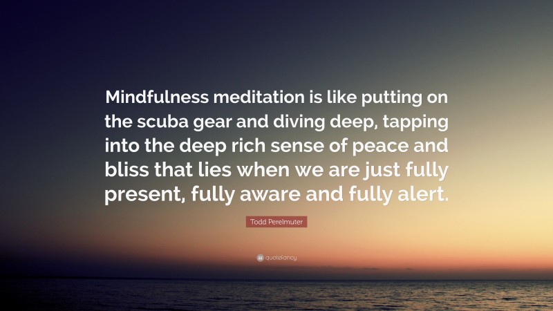Todd Perelmuter Quote: “Mindfulness meditation is like putting on the scuba gear and diving deep, tapping into the deep rich sense of peace and bliss that lies when we are just fully present, fully aware and fully alert.”