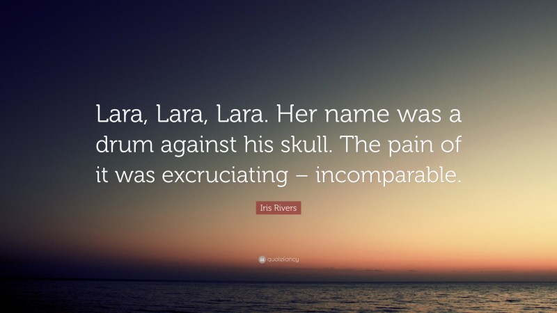 Iris Rivers Quote: “Lara, Lara, Lara. Her name was a drum against his skull. The pain of it was excruciating – incomparable.”