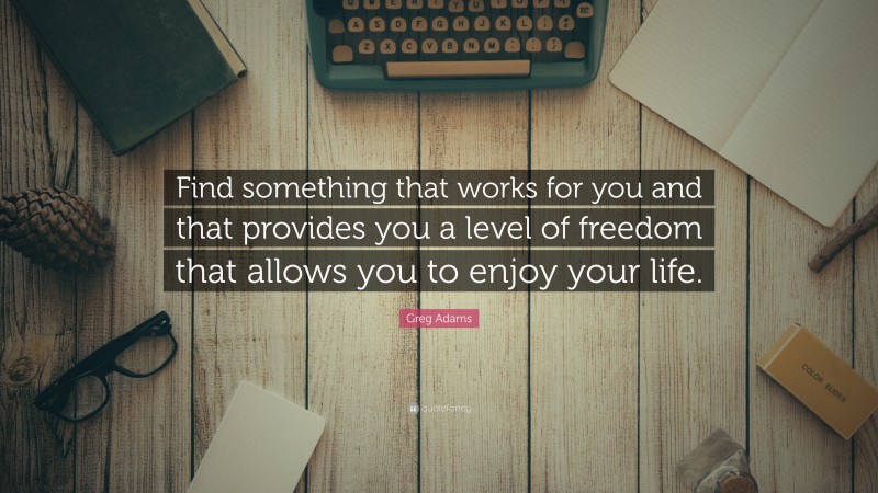 Greg Adams Quote: “Find something that works for you and that provides you a level of freedom that allows you to enjoy your life.”