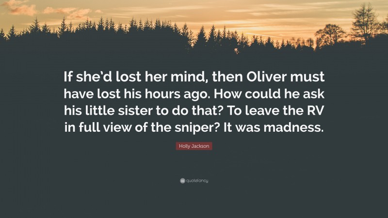 Holly Jackson Quote: “If she’d lost her mind, then Oliver must have lost his hours ago. How could he ask his little sister to do that? To leave the RV in full view of the sniper? It was madness.”