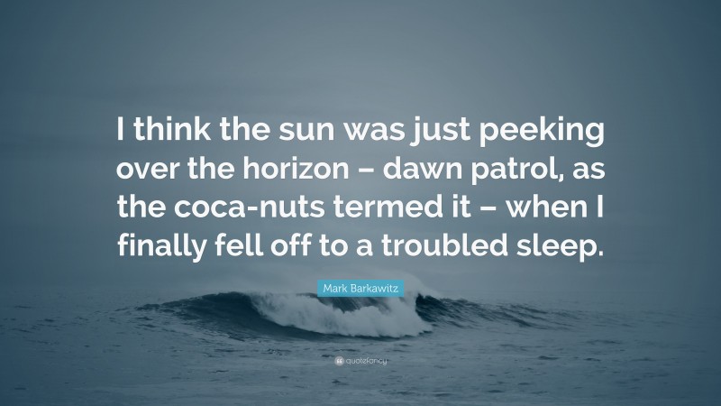 Mark Barkawitz Quote: “I think the sun was just peeking over the horizon – dawn patrol, as the coca-nuts termed it – when I finally fell off to a troubled sleep.”